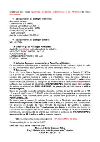 Exposição aos riscos Químicos, Biológicos, Ergonômicos e de Acidentes de modo
permanente.
8. Equipamentos de proteção individual:
A empresa fornece:
Luva de Látex (CA 14480)
Máscara Descartável (CA 10814)
Óculos de Segurança (CA 10377)
Protetor Facial (CA 15019)
Touca Descarpak
Avental Impermeável (CA 13944)
9. Equipamentos de proteção coletiva:
Não há EPCs.
10.Metodologia de Avaliação Ambiental:
Avaliação quantitativa realizada no local de trabalho.
MEDIÇÕES RUIDO POSTO I: 66.5 dB
POSTO II: 80.5 dB
LUMINOSIDADE POSTO I: 183 LUX
POSTO II: 199 LUX
11.Métodos, Técnicas, Instrumentos e Aparelhos utilizados:
Os instrumentos utilizados para a avaliação quantitativa foram: luxímetro digital, modelo:
LD 200, decibelímetro digital, com data de última verificação em 02/11/07.
12.Conclusão:
De acordo com a Norma Regulamentadora nº. 15 e seus anexos, da Portaria 3.214/78 e
Lei 6.514/77 as atividades são consideradas insalubres quando o trabalhador estiver
exposto aos agentes nocivos à saúde e a integridade física de modo habitual e
permanente. Como podemos observar a atividade de Auxiliar de Laboratório está exposto
aos riscos físicos, químicos ou biológicos, de modo habitual e permanente caracterizando
os fatores que justificam ao adicional de INSALUBRIDADE. Ficando assim com o direito
de receber o adicional de INSALUBRIDADE, Na proporção de 20% sobre o salário
mínimo vigente.
Diante da inspeção realizada no local de trabalho, verificou-se que de acordo com a NR-
16, anexo 2, da Portaria no. 3.214/78, o Auxiliar de Laboratório não fica exposto ao risco
de explosão, não caracterizando assim os fatores que justificam o adicional de
PERICULOSIDADE.
De acordo com a convenção coletiva firmada entre o Sindicato dos laboratórios e
Bancos de Sangue do Estado de Goiás – SINDILABS, e o Sindicato dos Trabalhadores
em Serviços de Saúde da Rede Privada do Município de Goiânia e Cidades
Circunvizinhas – Sindicato dos Trabalhadores da Saúde, a atividade de Auxiliar de
Laboratório está exposto aos riscos físicos, químicos e biológicos de modo habitual e
permanente, caracterizando os fatores que justificam o adicional de INSALUBRIDADE,
na proporção de 20 % sobre o salário mínimo vigente.
Obs.: Acompanhou realização da perícia – Srª. Glória Maria da Silva
Data da realização da perícia 28/12/2007
GOIÂNIA – GO, 08 de Janeiro de 2008.
Nelson Antonio Gragnani Filho
Eng.º. Metalurgista e de Segurança do Trabalho
CREA Nº. 157.611- D
 