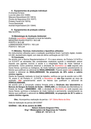 8. Equipamentos de proteção individual:
A empresa fornece:
Luva de Látex (CA 14480)
Máscara Descartável (CA 10814)
Óculos de Segurança (CA 10377)
Protetor Facial (CA 15019)
Touca Descarpak
Avental Impermeável (CA 13944)
9. Equipamentos de proteção coletiva:
Não há EPCs.
10.Metodologia de Avaliação Ambiental:
Avaliação quantitativa realizada no local de trabalho.
MEDIÇÕES RUIDO POSTO I: 66.5 dB
POSTO II: 80.5 dB
LUMINOSIDADE POSTO I: 183 LUX
POSTO II: 199 LUX
11.Métodos, Técnicas, Instrumentos e Aparelhos utilizados:
Os instrumentos utilizados para a avaliação quantitativa foram: luxímetro digital, modelo:
LD 200, decibelímetro digital, com data de última verificação em 02/11/07.
12.Conclusão:
De acordo com a Norma Regulamentadora nº. 15 e seus anexos, da Portaria 3.214/78 e
Lei 6.514/77 as atividades são consideradas insalubres quando o trabalhador estiver
exposto aos agentes nocivos à saúde e a integridade física de modo habitual e
permanente. Como podemos observar a atividade de Biomédico (a) está exposto aos
riscos físicos, químicos ou biológicos, de modo habitual e permanente caracterizando os
fatores que justificam ao adicional de INSALUBRIDADE. Ficando assim com o direito de
receber o adicional de INSALUBRIDADE, Na proporção de 20% sobre o salário
mínimo vigente.
Diante da inspeção realizada no local de trabalho, verificou-se que de acordo com a NR-
16, anexo 2, da Portaria no. 3.214/78, o Biomédico (a) não fica exposto ao risco de
explosão, não caracterizando assim os fatores que justificam o adicional de
PERICULOSIDADE.
De acordo com a convenção coletiva firmada entre o Sindicato dos laboratórios e
Bancos de Sangue do Estado de Goiás – SINDILABS, e o Sindicato dos Biomédicos no
Estado de Goiás – SINBIOMED - GO, a atividade de Biomédico (a) está exposto aos
riscos físicos, químicos e biológicos de modo habitual e permanente, caracterizando os
fatores que justificam o adicional de INSALUBRIDADE, na proporção de 20 % sobre o
salário mínimo vigente.
Obs.: Acompanhou realização da perícia – Srª. Glória Maria da Silva
Data da realização da perícia 28/12/2007
GOIÂNIA – GO, 08 de Janeiro de 2008.
Nelson Antonio Gragnani Filho
Eng.º. Metalurgista e de Segurança do Trabalho
CREA Nº. 157.611- D
 