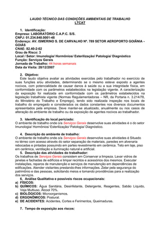 LAUDO TÉCNICO DAS CONDIÇÕES AMBIENTAIS DE TRABALHO
LTCAT
1. Identificação:
Empresa: LABORATÓRIO C.A.P.C. S/S.
CNPJ: 01.234.848.0001-48
Endereço: AV. ISMERINO S. DE CARVALHO Nº. 789 SETOR AEROPORTO GOIÂNIA -
GOIÁS
CNAE: 82.40-2-02
Grau de Risco: 3
Local / Setor: Imunologia/ Hormônios/ Esterilização/ Patologia/ Diagnóstico
Função: Serviços Gerais
Jornada de Trabalho: 44 horas semanais
Data da Visita: 28/12/2007
2. Objetivo:
Este laudo objetiva avaliar as atividades exercidas pelo trabalhador no exercício de
suas funções e/ou atividades, determinando se o mesmo esteve exposto a agentes
nocivos, com potencialidade de causar danos à saúde ou a sua integridade física, em
conformidade com os parâmetros estabelecidos na legislação vigente. A caracterização
da exposição foi realizada em conformidade com os parâmetros estabelecidos na
legislação trabalhista vigente (Normas Regulamentadoras – NR, da Portaria n. 3.214/78,
do Ministério do Trabalho e Emprego), tendo sido realizada inspeção nos locais de
trabalho do empregado e considerados os dados constantes nos diversos documentos
apresentados pela empresa. Deve manter-se atualizado, anualmente ou nos casos de
alteração do ambiente de trabalho ou da exposição de agentes nocivos ao trabalhador.
3. Identificação do local periciado:
O ambiente de trabalho onde o/a Serviços Gerais desenvolve suas atividades é o do setor
Imunologia/ Hormônios/ Esterilização/ Patologia/ Diagnóstico.
4. Descrição do ambiente de trabalho:
O ambiente de trabalho onde o/a Serviços Gerais desenvolve suas atividades é Situado
no térreo com acesso através do setor separação de materiais, paredes em alvenaria
rebocadas e pintadas possuindo em partes revestimento em cerâmica. Teto em laje, piso
em cerâmica, ventilação e iluminação natural e artificial.
5. Descrição das atividades do trabalhador:
Os trabalhos de Serviços Gerais consistem em Conservar a limpeza. Lavar vidros de
janelas e fachadas de edifícios e limpar recintos e acessórios dos mesmos. Executar
instalações, reparos de manutenção e serviços de manutenção em dependências de
edificações. Atender visitantes prestando-lhes informações. Zelar pela segurança do
patrimônio e das pessoas, solicitando meios e tomando providências para a realização
dos serviços.
6. Análise Qualitativa e possíveis riscos ocupacionais:
a) FÍSICOS:
b) QUÍMICOS: Água Sanitária, Desinfetante, Detergente, Reagentes, Sabão Líquido,
Veja Multiuso, Álcool 70%.
c) BIOLÓGICOS: Microorganismos.
d) ERGONÔMICOS: Postural.
e) DE ACIDENTES: Acidentes, Cortes e Ferimentos, Queimaduras.
7. Tempo de exposição aos riscos:
 