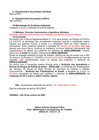 8. Equipamentos de proteção individual:
Não há EPIs.
9. Equipamentos de proteção coletiva:
Não há EPCs.
10.Metodologia de Avaliação Ambiental:
Avaliação qualitativa realizada no local de trabalho.
11.Métodos, Técnicas, Instrumentos e Aparelhos utilizados:
Não foram utilizados instrumentos para avaliação dos agentes químicos e físicos.
12.Conclusão:
De acordo com a Norma Regulamentadora nº. 15 e seus anexos, da Portaria 3.214/78 e
Lei 6.514/77 as atividades são consideradas insalubres quando o trabalhador estiver
exposto aos agentes nocivos à saúde e a integridade física de modo habitual e
permanente. Como podemos observar a atividade de Auxiliar de Escritório não está
exposto aos riscos físicos, químicos ou biológicos, de modo habitual e permanente não
caracterizando os fatores que justificam ao adicional de INSALUBRIDADE. Ficando
assim sem o direito de receber o adicional de INSALUBRIDADE.
Diante da inspeção realizada no local de trabalho, verificou-se que de acordo com a NR-
16, anexo 2, da Portaria no. 3.214/78, o Auxiliar de Escritório não fica exposto ao risco de
explosão, não caracterizando assim os fatores que justificam o adicional de
PERICULOSIDADE.
De acordo com a convenção coletiva firmada entre o Sindicato dos laboratórios e
Bancos de Sangue do Estado de Goiás – SINDILABS, e o Sindicato dos Trabalhadores
em Serviços de Saúde da Rede Privada do Município de Goiânia e Cidades
Circunvizinhas – Sindicato dos Trabalhadores da Saúde, a atividade de Auxiliar de
Escritório caracteriza os fatores que justificam o adicional de INSALUBRIDADE, na
proporção de 20 % sobre o salário mínimo vigente.
Obs.: Acompanhou realização da perícia – Srª. Glória Maria da Silva
Data da realização da perícia 28/12/2007
GOIÂNIA – GO, 08 de Janeiro de 2008.
Nelson Antonio Gragnani Filho
Eng.º. Metalurgista e de Segurança do Trabalho
CREA Nº. 157.611- D
 