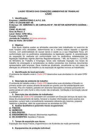 LAUDO TÉCNICO DAS CONDIÇÕES AMBIENTAIS DE TRABALHO
LTCAT
1. Identificação:
Empresa: LABORATÓRIO C.A.P.C. S/S.
CNPJ: 01.234.848.0001-48
Endereço: AV. ISMERINO S. DE CARVALHO Nº. 789 SETOR AEROPORTO GOIÂNIA -
GOIÁS
CNAE: 82.40-2-02
Grau de Risco: 3
Local / Setor: CPD/ SELL
Função: Chefe CPD
Jornada de Trabalho: 44 horas semanais
Data da Visita: 28/12/2007
2. Objetivo:
Este laudo objetiva avaliar as atividades exercidas pelo trabalhador no exercício de
suas funções e/ou atividades, determinando se o mesmo esteve exposto a agentes
nocivos, com potencialidade de causar danos à saúde ou a sua integridade física, em
conformidade com os parâmetros estabelecidos na legislação vigente. A caracterização
da exposição foi realizada em conformidade com os parâmetros estabelecidos na
legislação trabalhista vigente (Normas Regulamentadoras – NR, da Portaria n. 3.214/78,
do Ministério do Trabalho e Emprego), tendo sido realizada inspeção nos locais de
trabalho do empregado e considerados os dados constantes nos diversos documentos
apresentados pela empresa. Deve manter-se atualizado, anualmente ou nos casos de
alteração do ambiente de trabalho ou da exposição de agentes nocivos ao trabalhador.
3. Identificação do local periciado:
O ambiente de trabalho onde o Chefe CPD desenvolve suas atividades é o do setor CPD/
SELL.
4. Descrição do ambiente de trabalho:
O ambiente de trabalho onde o Chefe CPD desenvolve suas atividades é Situado no
primeiro andar com acesso através de escada em granito com fita antiderrapante sem
corrimão. Piso em madeira, paredes em alvenaria rebocadas e pintadas possuindo em
partes janela em vidro fumê e vidro incolor não sinalizado. Ventilação e iluminação natural
e artificial.
5. Descrição das atividades do trabalhador:
Os trabalhos de Chefe CPD consistem em consistem em Executar serviços de apoio nas
áreas de processamento de dados, fornecer e receber informações sobre exames aos
pacientes, cumprir todo o procedimento necessário referente aos mesmos, preparar
relatórios e planilhas, além de supervisionar as atividades do CPD.
6. Análise Qualitativa e possíveis riscos ocupacionais:
a) FÍSICOS:
b) QUÍMICOS:
c) BIOLÓGICOS:
d) ERGONÔMICOS: Postural, Movimentos repetitivos.
e) DE ACIDENTES: Quedas e Fraturas.
7. Tempo de exposição aos riscos:
Exposição aos riscos Físicos, Ergonômicos e de Acidentes de modo permanente.
8. Equipamentos de proteção individual:
 
