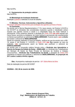 Não há EPIs.
9. Equipamentos de proteção coletiva:
Não há EPCs.
10.Metodologia de Avaliação Ambiental:
Avaliação qualitativa realizada no local de trabalho.
11.Métodos, Técnicas, Instrumentos e Aparelhos utilizados:
Não foram utilizados instrumentos para avaliação dos agentes químicos e físicos.
12.Conclusão:
De acordo com a Norma Regulamentadora nº 15 e seus anexos, da Portaria 3.214/78 e
Lei 6.514/77 as atividades são consideradas insalubres quando o trabalhador estiver
exposto aos agentes nocivos à saúde e a integridade física de modo habitual e
permanente. Como podemos observar a atividade de Chefe CPD não está exposto aos
riscos físicos, químicos ou biológicos, de modo habitual e permanente não caracterizando
os fatores que justificam ao adicional de INSALUBRIDADE. Ficando assim, sem o direito
de receber o adicional de INSALUBRIDADE.
Diante da inspeção realizada no local de trabalho, verificou-se que de acordo com a NR-
16, anexo 2, da Portaria no. 3.214/78, o Chefe CPD não fica exposto ao risco de
explosão, não caracterizando assim os fatores que justificam o adicional de
PERICULOSIDADE.
De acordo com a convenção coletiva firmada entre o Sindicato dos laboratórios e
Bancos de Sangue do Estado de Goiás – SINDILABS, e o Sindicato dos Trabalhadores
em Serviços de Saúde da Rede Privada do Município de Goiânia e Cidades
Circunvizinhas – Sindicato dos Trabalhadores da Saúde, a atividade de Chefe CPD
caracteriza os fatores que justificam o adicional de INSALUBRIDADE, na proporção de
20 % sobre o salário mínimo vigente.
Obs.: Acompanhou realização da perícia – Srª. Glória Maria da Silva
Data da realização da perícia 28/12/2007
GOIÂNIA – GO, 08 de Janeiro de 2008.
Nelson Antonio Gragnani Filho
Eng.º. Metalurgista e de Segurança do Trabalho
CREA Nº. 157.611- D
 