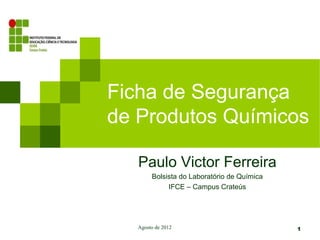 Ficha de Segurança
de Produtos Químicos

   Paulo Victor Ferreira
        Bolsista do Laboratório de Química
             IFCE – Campus Crateús




   Agosto de 2012                            1
 