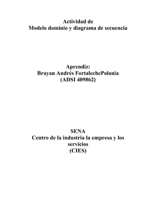 Actividad de
Modelo dominio y diagrama de secuencia




             Aprendiz:
   Brayan Andrés FortalechePolania
           (ADSI 409862)




                 SENA
 Centro de la industria la empresa y los
                servicios
                 (CIES)
 