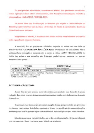 3 
É a parte principal, mais extensa e consistente do trabalho. São apresentados os conceitos, 
teorias e principais ideias sobre o tema focalizado, além de aspectos metodológicos, resultados e 
interpretação do estudo (ABNT, NBR 6022, 2003). 
Da mesma forma que na Introdução, os elementos que integram o Desenvolvimento do 
Trabalho poderão variar nas suas divisões e subdivisões, em função da sua natureza e da área de 
conhecimento a que pertencem. 
Independente do trabalho, o acadêmico deve utilizar recursos complementares no corpo do 
texto, especialmente no desenvolvimento. 
A numeração deve ser progressiva e alinhada à esquerda. As seções com seus títulos de 
primeiro nível (3 FUNDAMENTAÇÃO TEÓRICA) não devem iniciar em folha distinta. Não se 
utiliza nenhuma pontuação ou caractere entre o número e o título (ABNT, NBR 6024, 2003). Os 
títulos das seções e das subseções são destacados gradativamente, usando-se os recursos 
apresentados no quadro 1. 
TÍTULO FORMATAÇÃO 
3 ADMINISTRAÇÃO Letras maiúsculas, em negrito 
3.1 ADMINISTRAÇÃO CIENTÍFICA Letras maiúsculas, sem negrito 
3.1.1 Histórico da administração científica Apenas a 1ª letra maiúscula, sem negrito 
QUADRO 1 – TÍTULOS E FORMATAÇÃO 
FONTE: Elaborado pelos autores (2008) 
3 CONSIDERAÇÕES FINAIS 
A parte final do texto consiste na revisão sintética dos resultados e da discussão do estudo 
realizado. Tem como objetivo destacar as principais questões tratadas no trabalho acerca do estudo 
desenvolvido. 
As considerações finais devem apresentar deduções lógicas correspondentes aos propósitos 
previamente estabelecidos do trabalho, apontando o alcance e o significado de suas contribuições. 
Também podem indicar questões dignas de novos estudos, além de sugestões para outros trabalhos. 
Salienta-se que, nessa etapa do trabalho, não se devem utilizar citações (diretas ou indiretas), 
pois este momento é único e exclusivo para a reflexão do acadêmico. 
 