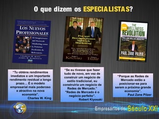 O que dizem os ESPECIA LISTA S?




                               “Se eu tivesse que fazer
  “Tu obténs rendimentos       tudo de novo, em vez de
 imediatos e um importante     construir um negócio de       “Porque as Redes de
rendimento residual a longo      estilo tradicional, eu         Mercado estão a
    prazo… É o modelo         construiria um negócio de        posicionar-se para
empresarial mais poderoso        Redes de Mercado.”         serem a próxima grande
    e atractivo na nova         "Redes de Mercado é o             economia”.
        economia”.                negócio perfeito”.                Paul Zane Pilzer
            Charles W. King               Robert Kiyosaki
 