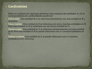  Cardinalidad.

 Dado un conjunto de relaciones binarias y los conjuntos de entidades A y B, la
    correspondencia de cardinalidades puede ser:
   Uno a uno: Una entidad de A se relaciona únicamente con una entidad en B y
    viceversa.
   Uno a varios: Una entidad en A se relaciona con cero o muchas entidades en B.
    Pero una entidad en B se relaciona con una única entidad en A.
   Varios a uno: Una entidad en A se relaciona exclusivamente con una entidad
    en B. Pero una entidad en B se puede relacionar con 0 o muchas entidades en
    A.
   Varios a varios: Una entidad en A se puede relacionar con 0 o muchas
    entidades en B y viceversa.
 