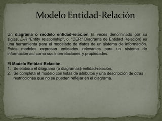 Un diagrama o modelo entidad-relación (a veces denominado por su
siglas, E-R "Entity relationship", o, "DER" Diagrama de Entidad Relación) es
una herramienta para el modelado de datos de un sistema de información.
Estos modelos expresan entidades relevantes para un sistema de
información así como sus interrelaciones y propiedades.

El Modelo Entidad-Relación.
1. Se elabora el diagrama (o diagramas) entidad-relación.
2. Se completa el modelo con listas de atributos y una descripción de otras
   restricciones que no se pueden reflejar en el diagrama.
 