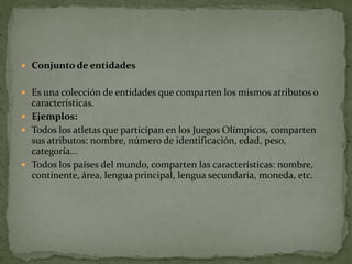  Conjunto de entidades


 Es una colección de entidades que comparten los mismos atributos o
  características.
 Ejemplos:
 Todos los atletas que participan en los Juegos Olímpicos, comparten
  sus atributos: nombre, número de identificación, edad, peso,
  categoría...
 Todos los países del mundo, comparten las características: nombre,
  continente, área, lengua principal, lengua secundaria, moneda, etc.
 