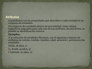 Atributos
 Los atributos son las propiedades que describen a cada entidad en un
    conjunto de entidades.
   Un conjunto de entidades dentro de una entidad, tiene valores
    específicos asignados para cada uno de sus atributos, de esta forma, es
    posible su identificación unívoca.
   Ejemplos:
   A la colección de entidades Alumnos, con el siguiente conjunto de
    atributos en común, (cedula, nombre, edad, semestre), pertenecen las
    entidades:
   (Sofia, 18 años, 2)
   (2, Josefa, 19 años, 5)
   ( Gabriela, 20 años, 2)
 