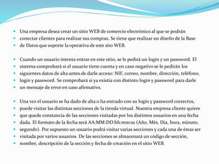  Una empresa desea crear un sitio WEB de comercio electrónico al que se podrán
 conectar clientes para realizar sus compras. Se tiene que realizar un diseño de la Base
 de Datos que soporte la operativa de este sito WEB.
 Cuando un usuario intenta entrar en este sitio, se le pedirá un login y un password. El
 sistema comprobará si el usuario tiene cuenta y en caso negativo se le pedirán los
 siguientes datos de alta antes de darle acceso: NIF, correo, nombre, dirección, teléfono,
 login y password. Se comprobará si ya existía con distinto login y password para darle
 un mensaje de error en caso afirmativo.
 Una vez el usuario se ha dado de alta o ha entrado con su login y password correctos,
 puede visitar las distintas secciones de la tienda virtual. Nuestra empresa cliente quiere
 que quede constancia de las secciones visitadas por los distintos usuarios en una fecha
 dada. El formato de la fecha será AA:MM:DD:hh:mm:ss (Año, Més, Día, hora, minuto,
 segundo). Por supuesto un usuario podrá visitar varias secciones y cada una de éstas ser
 visitada por varios usuarios. De las secciones se almacenará un código de sección,
 nombre, descripción de la sección y fecha de creación en el sitio WEB.
 