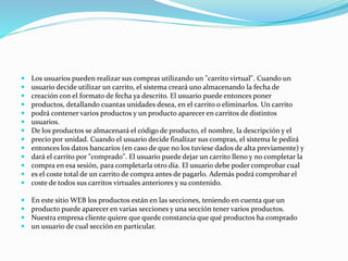  Los usuarios pueden realizar sus compras utilizando un "carrito virtual". Cuando un
 usuario decide utilizar un carrito, el sistema creará uno almacenando la fecha de
 creación con el formato de fecha ya descrito. El usuario puede entonces poner
 productos, detallando cuantas unidades desea, en el carrito o eliminarlos. Un carrito
 podrá contener varios productos y un producto aparecer en carritos de distintos
 usuarios.
 De los productos se almacenará el código de producto, el nombre, la descripción y el
 precio por unidad. Cuando el usuario decide finalizar sus compras, el sistema le pedirá
 entonces los datos bancarios (en caso de que no los tuviese dados de alta previamente) y
 dará el carrito por "comprado". El usuario puede dejar un carrito lleno y no completar la
 compra en esa sesión, para completarla otro día. El usuario debe poder comprobar cual
 es el coste total de un carrito de compra antes de pagarlo. Además podrá comprobar el
 coste de todos sus carritos virtuales anteriores y su contenido.
 En este sitio WEB los productos están en las secciones, teniendo en cuenta que un
 producto puede aparecer en varias secciones y una sección tener varios productos.
 Nuestra empresa cliente quiere que quede constancia que qué productos ha comprado
 un usuario de cual sección en particular.
 