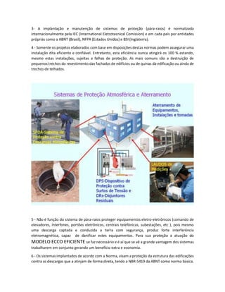 3- A implantação e manutenção de sistemas de proteção (pára-raios) é normalizada
internacionalmente pela IEC (International Eletrotecnical Comission) e em cada país por entidades
próprias como a ABNT (Brasil), NFPA (Estados Unidos) e BSI (Inglaterra).
4 - Somente os projetos elaborados com base em disposições destas normas podem assegurar uma
instalação dita eficiente e confiável. Entretanto, esta eficiência nunca atingirá os 100 % estando,
mesmo estas instalações, sujeitas a falhas de proteção. As mais comuns são a destruição de
pequenos trechos do revestimento das fachadas de edifícios ou de quinas da edificação ou ainda de
trechos de telhados.
5 - Não é função do sistema de pára-raios proteger equipamentos eletro-eletrônicos (comando de
elevadores, interfones, portões eletrônicos, centrais telefônicas, subestações, etc ), pois mesmo
uma descarga captada e conduzida a terra com segurança, produz forte interferência
eletromagnética, capaz de danificar estes equipamentos. Para sua proteção a atuação do
MODELO ECCO EFICIENTE se faz necessário e é aí que se vê a grande vantagem dos sistemas
trabalharem em conjunto gerando um benefício extra e economia.
6 - Os sistemas implantados de acordo com a Norma, visam a proteção da estrutura das edificações
contra as descargas que a atinjam de forma direta, tendo a NBR-5419 da ABNT como norma básica.
 