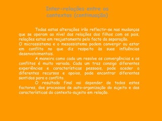 Inter-relações entre os
             contextos (continuação)

         Todas estas alterações irão reflectir-se nas mudanças
que se operam ao nível das relações dos filhos com os pais,
relações estas em reajustamento pelo facto da separação.
O microssistema e o mesossistema podem convergir ou estar
em conflito no que diz respeito às suas influências
desenvolvimentais.
         A maneira como cada um resolve as convergências e os
conflitos é muito variada. Cada um traz consigo diferentes
experiências e características pessoais, pode aceder a
diferentes recursos e apoios, pode encontrar diferentes
sentidos para o conflito.
         O resultado final vai depender de todos estes
factores, dos processos de auto-organização do sujeito e das
características do contexto-sujeito em relação.
 
