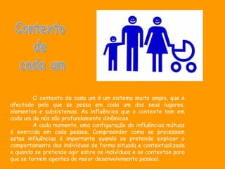 O contexto de cada um é um sistema muito amplo, que é
afectado pelo que se passa em cada um dos seus lugares,
elementos e subsistemas. As influências que o contexto tem em
cada um de nós são profundamente dinâmicas.
         A cada momento, uma configuração de influências mútuas
é exercida em cada pessoa. Compreender como se processam
estas influências é importante quando se pretende explicar o
comportamento dos indivíduos de forma situada e contextualizada
e quando se pretende agir sobre os indivíduos e os contextos para
que se tornem agentes de maior desenvolvimento pessoal.
 