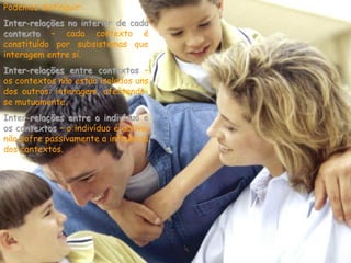 Podemos distinguir:
Inter-relações no interior de cada
contexto – cada contexto é
constituído por subsistemas que
interagem entre si.
Inter-relações entre contextos –
os contextos não estão isolados uns
dos outros: interagem, afectando-
se mutuamente.
Inter-relações entre o indivíduo e
os contextos – o indivíduo é activo,
não sofre passivamente a influência
dos contextos.
 