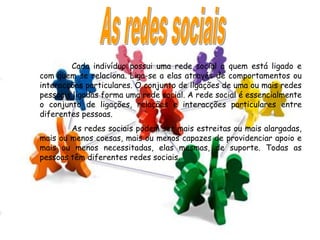 Cada indivíduo possui uma rede social a quem está ligado e
com quem se relaciona. Liga-se a elas através de comportamentos ou
interacções particulares. O conjunto de ligações de uma ou mais redes
pessoais ligadas forma uma rede social. A rede social é essencialmente
o conjunto de ligações, relações e interacções particulares entre
diferentes pessoas.
        As redes sociais podem ser mais estreitas ou mais alargadas,
mais ou menos coesas, mais ou menos capazes de providenciar apoio e
mais ou menos necessitadas, elas mesmas, de suporte. Todas as
pessoas têm diferentes redes sociais.
 