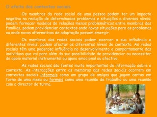 O efeito dos contextos sociais
         Os membros da rede social de uma pessoa podem ter um impacto
negativo na redução de determinados problemas e situações a diversos níveis:
podem fornecer modelos de relações menos problemáticos entre membros das
famílias, podem providenciar contextos onde novas situações para os problemas
ou onde novas alternativas de adaptação possam emergir.
         Os membros das redes sociais podem exercer a sua influência a
diferentes níveis, podem afectar os diferentes níveis de contexto. As redes
sociais têm uma poderosa influência no desenvolvimento e comportamento dos
indivíduos que vai para além da sua possibilidade de providenciar ou necessitar
de apoio material instrumental ou apoio emocional ou afectivo.
        As redes sociais são fontes muito importantes de informação sobre o
contexto. As interacções entre os membros das redes sociais ocorrem em
contextos sociais informais como um grupo de amigos que jogam cartas em
torno de uma mesa ou formais como uma reunião de trabalho ou uma reunião
com o director de turma.
 