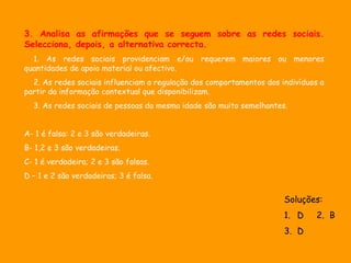 3. Analisa as afirmações que se seguem sobre as redes sociais.
Selecciona, depois, a alternativa correcta.
  1. As redes sociais providenciam e/ou requerem maiores ou menores
quantidades de apoio material ou afectivo.
  2. As redes sociais influenciam a regulação dos comportamentos dos indivíduos a
partir da informação contextual que disponibilizam.
  3. As redes sociais de pessoas da mesma idade são muito semelhantes.


A- 1 é falsa: 2 e 3 são verdadeiras.
B- 1,2 e 3 são verdadeiras.
C- 1 é verdadeira; 2 e 3 são falsas.
D – 1 e 2 são verdadeiras; 3 é falsa.


                                                                      Soluções:
                                                                      1. D     2. B
                                                                      3. D
 