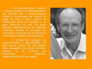 Urie Bronfenbrenner elaborou
o modelo ecológico do desenvolvimento
que defende que o desenvolvimento
humano é um processo que decorre ao
longo de toda a vida a partir de
interacções entre os indivíduos e os
seus contextos de vida. Os seres
humanos desenvolvem-se em múltiplos
contextos através de processos de
interacção continuada com os ambientes
onde vivem e também os transformam.
         A perspectiva ecológica do
desenvolvimento é especialmente útil
para que se consiga ter uma imagem
mais abrangente dos vários factores,
pessoais    ou   do   contexto,    que
influenciam        a        trajectória
desenvolvimental de uma pessoa.
 