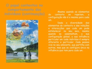 O papel contextos no
  comportamento dos                 Mesmo quando os elementos
indivíduos (continuação)   do    contexto     se    repetem,    a
                           configuração não é a mesma para cada
                           um.
                                    Dada a diversidade dos
                           elementos do contexto e das relações
                           e interacções que cada um pode
                           estabelecer no seu seio, mesmo
                           quando se assemelham, a sua
                           configuração global, a sua influência
                           particular em cada indivíduo é sempre
                           diferente e particular. Cada pessoa
                           vive no seu ambiente, que partilha com
                           outros, mas que se configura único na
                           influência que tem para cada um.
 