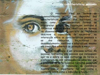 As características pessoais


        O resultado final em termos do
desenvolvimento pessoal vai depender das
características pessoais dos indivíduos, do
modo como estes encontram formas de
interpretar e agir que favoreçam sentidos e
dinâmicas mais ou menos benéficos em termos
de desenvolvimento. O conceito de resiliência
descreve a capacidade de encontrar, na
interacção entre as características pessoais e
as    dos     contextos,     trajectórias   de
desenvolvimento positivas e adaptativas, mesmo
em condições adversas de privação e risco.
        A resiliência é um processo activo. As
pessoas resilientes são pessoas que conseguem
agir no e sobre os seus contextos de forma a
protegerem-se das consequências adversas que
a presença de determinados factores poderiam
trazer consigo. O fenómeno da resiliência
mostra que é importante ter em conta o
contexto assim como o indivíduo situado.
 