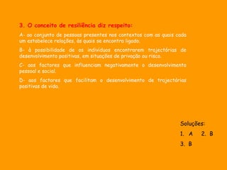3. O conceito de resiliência diz respeito:
A- ao conjunto de pessoas presentes nos contextos com as quais cada
um estabelece relações, às quais se encontra ligado.
B- à possibilidade de os indivíduos encontrarem trajectórias de
desenvolvimento positivas, em situações de privação ou risco.
C- aos factores que influenciam negativamente o desenvolvimento
pessoal e social.
D- aos factores que facilitam o desenvolvimento de trajectórias
positivas de vida.




                                                                Soluções:
                                                                1. A   2. B
                                                                3. B
 