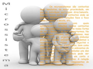 Os microssistemas são contextos
mais imediatos, de maior proximidade, em
que os indivíduos participam directamente.
Destes fazem parte os contextos onde as
pessoas estabelecem relações face a face
como a família, a escola, etc.
         As       pessoas      com      quem
estabelecemos relações nestes contextos
têm uma poderosa influência na nossa forma
de ver o Mundo e de nos comportarmos. No
seio dessas relações, com as pessoas, mas
também com os objectos e os símbolos
presentes nesses ambientes, aprendemos a
reconhecer e a utilizar esses objectos e
símbolos, a construir significados, bem como
modos de estar e de fazer. Os ambientes do
microssistema não existem isolados uns dos
outros, nem a sua influência pode ser
compreendida sem se ter em conta a
influência de outros contextos. A relação
que se estabelece entre componentes do
microssistema constitui o mesossistema.
 