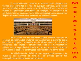 O macrossistema constitui o sistema mais alargado em
termos dos contextos de vida de qualquer indivíduo. Dele fazem
parte os padrões socioculturais, as instituições políticas e sociais, os
valores e significados partilhados, as crenças, os costumes e os
estilos de vida, os recursos materiais e simbólicos que se encontram
disponíveis num determinado contexto de desenvolvimento.




         As histórias que nos contaram quando éramos crianças, as
crenças, os significados e valores que transmitiam, o momento social
ou político do país, as tendências da última moda, a cultura ou
subcultura dos grupos e comunidades onde nos movimentamos,
influenciam as experiências possíveis que temos noutros contexto,
assim como as acções e construções que realizamos a partir delas.
        As influências são dinâmicas e retroagem continuamente. As
mudanças que ocorrem ao nível de um sistema podem ter
consequências variadas nos outros sistemas.
 