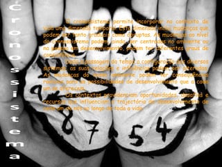 O cronossistema permite incorporar no contexto de
vida uma dimensão temporal. Esta dimensão inclui mudanças que
podem ser tanto graduais como abruptas. As mudanças ao nível
do cronossistema podem, ainda, ser centradas no ambiente ou
na pessoa em desenvolvimento, podem ter diferentes graus de
consistência.
         Dada a passagem do tempo a configuração dos diversos
sistemas, as suas relações e influências podem ser alteradas.
As mudanças do nosso ambiente podem ter consequências
radicais para as possibilidades de desenvolvimento que a cada
um se oferecem.
         Os contextos providenciam oportunidades, desafios e
recursos que influenciam a trajectória de desenvolvimento de
cada um de nós ao longo de toda a vida.
 