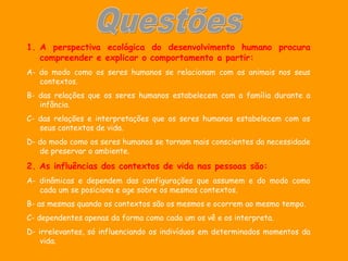 1. A perspectiva ecológica do desenvolvimento humano procura
   compreender e explicar o comportamento a partir:
A- do modo como os seres humanos se relacionam com os animais nos seus
   contextos.
B- das relações que os seres humanos estabelecem com a família durante a
   infância.
C- das relações e interpretações que os seres humanos estabelecem com os
   seus contextos de vida.
D- do modo como os seres humanos se tornam mais conscientes da necessidade
   de preservar o ambiente.
2. As influências dos contextos de vida nas pessoas são:
A- dinâmicas e dependem das configurações que assumem e do modo como
   cada um se posiciona e age sobre os mesmos contextos.
B- as mesmas quando os contextos são os mesmos e ocorrem ao mesmo tempo.
C- dependentes apenas da forma como cada um os vê e os interpreta.
D- irrelevantes, só influenciando os indivíduos em determinados momentos da
    vida.
 