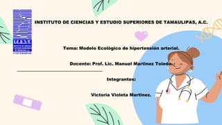 INSTITUTO DE CIENCIAS Y ESTUDIO SUPERIORES DE TAMAULIPAS, A.C.
Tema: Modelo Ecológico de hipertensión arterial.
Docente: Prof. Lic. Manuel Martinez Toledo.
Integrantes:
Victoria Violeta Martinez.
 