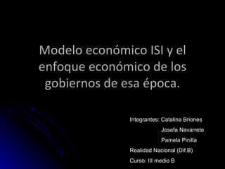Modelo económico ISI y el enfoque económico de los gobiernos de esa época. Integrantes: Catalina Briones Josefa Navarrete Pamela Pinilla Realidad Nacional (Dif.B) Curso: III medio B 