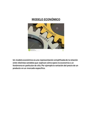 MODELO ECONÓMICO
Un modelo económico es una representación simplificadade la relación
entre distintas variables que explican cómo opera la economíao un
fenómeno en particular de ella. Por ejemplo la variación del precio de un
producto en un mercado específico.
 