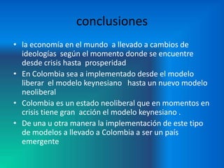 conclusiones
• la economía en el mundo a llevado a cambios de
  ideologías según el momento donde se encuentre
  desde crisis hasta prosperidad
• En Colombia sea a implementado desde el modelo
  liberar el modelo keynesiano hasta un nuevo modelo
  neoliberal
• Colombia es un estado neoliberal que en momentos en
  crisis tiene gran acción el modelo keynesiano .
• De una u otra manera la implementación de este tipo
  de modelos a llevado a Colombia a ser un país
  emergente
 
