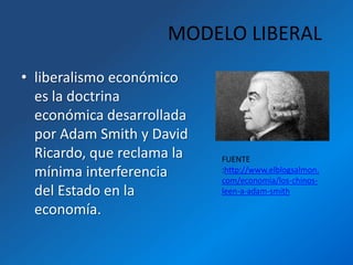MODELO LIBERAL
• liberalismo económico
  es la doctrina
  económica desarrollada
  por Adam Smith y David
  Ricardo, que reclama la   FUENTE
  mínima interferencia      :http://www.elblogsalmon.
                            com/economia/los-chinos-
  del Estado en la          leen-a-adam-smith

  economía.
 