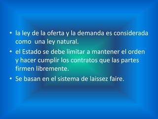 • la ley de la oferta y la demanda es considerada
  como una ley natural.
• el Estado se debe limitar a mantener el orden
  y hacer cumplir los contratos que las partes
  firmen libremente.
• Se basan en el sistema de laissez faire.
 