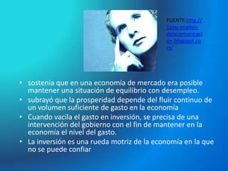 FUENTE:http://
                                            1pau-analisis-
                                            delacomunicaci
                                            on.blogspot.co
                                            m/




• sostenía que en una economía de mercado era posible
  mantener una situación de equilibrio con desempleo.
• subrayó que la prosperidad depende del fluir continuo de
  un volumen suficiente de gasto en la economía
• Cuando vacila el gasto en inversión, se precisa de una
  intervención del gobierno con el fin de mantener en la
  economía el nivel del gasto.
• La inversión es una rueda motriz de la economía en la que
  no se puede confiar
 