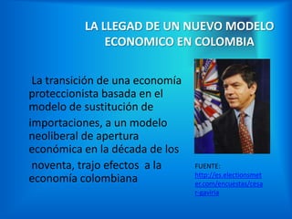 LA LLEGAD DE UN NUEVO MODELO
               ECONOMICO EN COLOMBIA

 La transición de una economía
proteccionista basada en el
modelo de sustitución de
importaciones, a un modelo
neoliberal de apertura
económica en la década de los
 noventa, trajo efectos a la     FUENTE:
                                 http://es.electionsmet
economía colombiana              er.com/encuestas/cesa
                                 r-gaviria
 