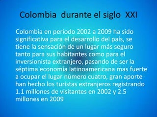 Colombia durante el siglo XXI
Colombia en periodo 2002 a 2009 ha sido
significativa para el desarrollo del país, se
tiene la sensación de un lugar más seguro
tanto para sus habitantes como para el
inversionista extranjero, pasando de ser la
séptima economía latinoamericana mas fuerte
a ocupar el lugar número cuatro, gran aporte
han hecho los turistas extranjeros registrando
1.1 millones de visitantes en 2002 y 2.5
millones en 2009
 