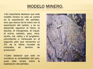 MODELO MINERO.
Es importante destacar que este
modelo minero no solo se centró
en la exportación del petróleo,
sino que estuvo de la mano con la
exportación del carbón, y en su
desarrollo siguieron el hierro, la
bauxita, el manganeso, el níquel,
el cromo, asbesto, yeso, mica,
azufre, sal, caliza y el tungsteno,
convirtiendo a Venezuela en el
segundo país que concentra un
2% de la oferta mundial de
minerales en termino de
producción
Cabe destacar que este no
constituía la rentabilidad del país,
pues esta recaía sobre la
explotación del petróleo.
 
