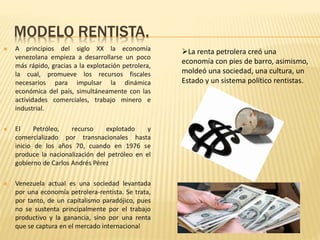 MODELO RENTISTA.
 A principios del siglo XX la economía
venezolana empieza a desarrollarse un poco
más rápido, gracias a la explotación petrolera,
la cual, promueve los recursos fiscales
necesarios para impulsar la dinámica
económica del país, simultáneamente con las
actividades comerciales, trabajo minero e
industrial.
 El Petróleo, recurso explotado y
comercializado por transnacionales hasta
inicio de los años 70, cuando en 1976 se
produce la nacionalización del petróleo en el
gobierno de Carlos Andrés Pérez
 Venezuela actual es una sociedad levantada
por una economía petrolera-rentista. Se trata,
por tanto, de un capitalismo paradójico, pues
no se sustenta principalmente por el trabajo
productivo y la ganancia, sino por una renta
que se captura en el mercado internacional
La renta petrolera creó una
economía con pies de barro, asimismo,
moldeó una sociedad, una cultura, un
Estado y un sistema político rentistas.
 