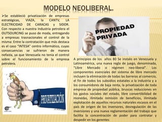 MODELO NEOLIBERAL.
 A principios de los años 80 Se instalo en Venezuela y
Latinoamérica, una nueva regla de juego, denominada,
“Libre Mercado o régimen neo-liberal". Los
componentes esenciales del sistema de libre mercado
incluyen la eliminación de todas las barreras al comercio,
el fin de todos los subsidios estatales a la industria y a
los consumidores de baja renta, la privatización de toda
empresa de propiedad pública, bruscas reducciones en
los gastos sociales del estado, libre convertibilidad de
monedas, ilimitada remisión de beneficios, ilimitada
explotación de aquellos recursos naturales escasos en el
país de origen de los inversores, desregulación de las
inversiones y una nueva reglamentación del trabajo que
facilita la concentración de poder para contratar y
despedir en los gerentes
Se estableció privatización de empresas
estratégicas, VIAZA, la CANTV, LA
ELECTRICIDAD DE CARACAS y SIDOR.
Con respecto a nuestra Industria petrolera el
OUTSOURCING se puso de moda, entregando
a empresas trasnacionales el control de la
misma: Entre la contratación que más destaca
es el caso “INTESA” centro informático, cuyas
consecuencias se sufrieron de manera
nefasta, ya que Venezuela no tenia el control
sobre el funcionamiento de la empresa
petrolera.
 