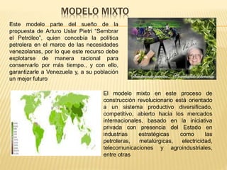 MODELO MIXTO
Este modelo parte del sueño de la
propuesta de Arturo Uslar Pietri “Sembrar
el Petróleo”, quien concebía la política
petrolera en el marco de las necesidades
venezolanas, por lo que este recurso debe
explotarse de manera racional para
conservarlo por más tiempo., y con ello,
garantizarle a Venezuela y, a su población
un mejor futuro
El modelo mixto en este proceso de
construcción revolucionario está orientado
a un sistema productivo diversificado,
competitivo, abierto hacia los mercados
internacionales, basado en la iniciativa
privada con presencia del Estado en
industrias estratégicas como las
petroleras, metalúrgicas, electricidad,
telecomunicaciones y agroindustriales,
entre otras
 