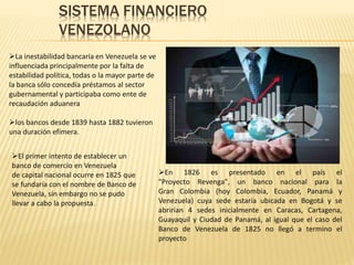 SISTEMA FINANCIERO
VENEZOLANO
La inestabilidad bancaria en Venezuela se ve
influenciada principalmente por la falta de
estabilidad política, todas o la mayor parte de
la banca sólo concedía préstamos al sector
gubernamental y participaba como ente de
recaudación aduanera
los bancos desde 1839 hasta 1882 tuvieron
una duración efímera.
El primer intento de establecer un
banco de comercio en Venezuela
de capital nacional ocurre en 1825 que
se fundaría con el nombre de Banco de
Venezuela, sin embargo no se pudo
llevar a cabo la propuesta.
En 1826 es presentado en el país el
"Proyecto Revenga", un banco nacional para la
Gran Colombia (hoy Colombia, Ecuador, Panamá y
Venezuela) cuya sede estaría ubicada en Bogotá y se
abrirían 4 sedes inicialmente en Caracas, Cartagena,
Guayaquil y Ciudad de Panamá, al igual que el caso del
Banco de Venezuela de 1825 no llegó a termino el
proyecto
 