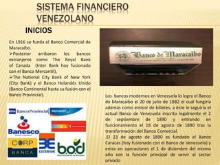 SISTEMA FINANCIERO
VENEZOLANO
INICIOS
Los bancos modernos en Venezuela lo logra el Banco
de Maracaibo el 20 de julio de 1882 el cual fungiría
además como emisor de billetes, a éste le seguiría el
actual Banco de Venezuela inscrito legalmente el 2
de septiembre de 1890 y entrando en
funcionamiento el 18 de agosto de 1890 tras la
transformación del Banco Comercial.
El 23 de agosto de 1890 es fundado el Banco
Caracas (hoy fusionado con el Banco de Venezuela) y
entra en operaciones el 1 de diciembre del mismo
año con la función principal de servir al sector
privado
En 1916 se funda el Banco Comercial de
Maracaibo.
Posterior arribaron los bancos
extranjeros como The Royal Bank
of Canada (Inter Bank hoy fusionado
con el Banco Mercantil),
The National City Bank of New York
(City Bank) y el Banco Holandés Unido
(Banco Continental hasta su fusión con el
Banco Provincial).
 