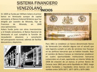 SISTEMA FINANCIERO
VENEZOLANOINICIOS
En 1839 se funda por William Ackers el primer
banco en Venezuela aunque de capital
extranjero, el Banco Colonial Británico que fue
dirigido por Leandro de Miranda, hijo de
Francisco de Miranda, en 1848
cesa operaciones.
Ackers funda junto con otros inversionistas
y el Estado venezolano, el Banco Nacional de
Venezuela el cual cumpliría la función de
recaudación aduanera y cancelación
del presupuesto nacional; además de facilitar
descuentos y depósitos.
Para 1861 se establece un banco denominado Banco
de Venezuela (sin relación alguna con el actual) que
solo lograría cumplir un año de servicios tras fracasar
en las políticas bancarias que se habían trazado. Bajo
el nombre de Banco Caracas se intentarían establecer
en cuatro oportunidades instituciones bancarias
comerciales en el país, apartando un intento fallido de
1838 de creación de un banco; el primer Banco de
Caracas nace 1862 pero sería liquidado en 1863, luego
serían fundados y liquidados otros bancos con ese
nombre entre 1876-1877, 1877-1879 y 1879-1883.
 