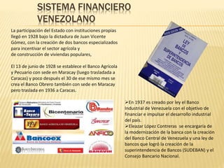 SISTEMA FINANCIERO
VENEZOLANO
La participación del Estado con instituciones propias
llegó en 1928 bajo la dictadura de Juan Vicente
Gómez, con la creación de dos bancos especializados
para incentivar el sector agrícola y
de construcción de viviendas populares,
El 13 de junio de 1928 se establece el Banco Agrícola
y Pecuario con sede en Maracay (luego trasladada a
Caracas) y poco después el 30 de ese mismo mes se
crea el Banco Obrero también con sede en Maracay
pero traslada en 1936 a Caracas.
En 1937 es creado por ley el Banco
Industrial de Venezuela con el objetivo de
financiar e impulsar el desarrollo industrial
del país.
Eleazar López Contreras se encargaría de
la modernización de la banca con la creación
del Banco Central de Venezuela y una ley de
bancos que logró la creación de la
superintendencia de Bancos (SUDEBAN) y el
Consejo Bancario Nacional.
 
