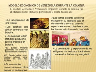 MODELO ECONOMICO DE VENEZUELA DURANTE LA COLONIA
El modelo económico Venezolano impuesto durante la colonia fue
el Mercantilismo impuesto por España y estaba basado en:
La acumulación de
oro y plata
El Estado Imperial
gobernaba en todas las
actividades de la colonia
El Estado debía tener
muchas colonias para
extraer de ellas las
riquezas.
Las colonias solo
podían comerciar con
España.
Las colonias tenían
prohibido producirlo
que se producía en
España.
Si las colonias
comerciaban con otros
países un delito grave.
Las tierras durante la colonia
estaban en su totalidad bajo el
dominio de la corona, quien la
repartía entre sus coterráneos que
habían servido durante la conquista
La dominación y explotación de los
indígenas se realizaba tratándolos
con métodos bárbaros y sangriento
 