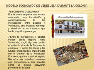 MODELO ECONOMICO DE VENEZUELA DURANTE LA COLONIA
La Compañía Guipuzcoana;
Era la única empresa que estaba
autorizada para importación y
comercialización de las
mercaderías entre España y
Venezuela, esta buscaba restringir
y disminuir el contrabando que
había adquirido gran auge.
Entre la mercaderías y objetos
traídos desde España hasta
Venezuela, surgió algo que cambio
el estilo de vida de la Caracas de
entonces, y fueron los libros y las
futuras enciclopedias impregnadas
con el Germen de la Revolución
Francesa, que haria salir el espiritu
libertador de aquellas personas
que comenzaron a leer aquellas
obras ue incluso estuvieron
prohibida en España
 